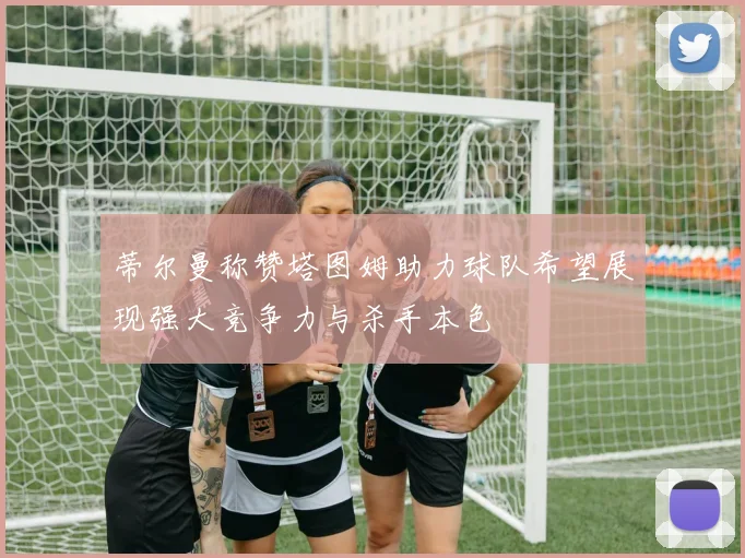 蒂尔曼称赞塔图姆助力球队希望展现强大竞争力与杀手本色