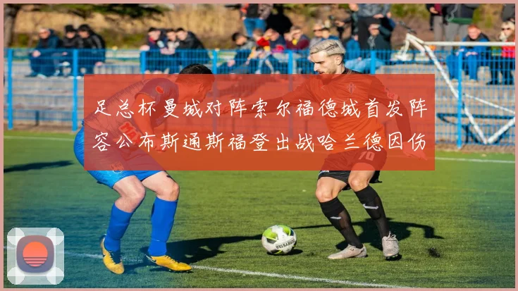 足总杯曼城对阵索尔福德城首发阵容公布斯通斯福登出战哈兰德因伤缺席