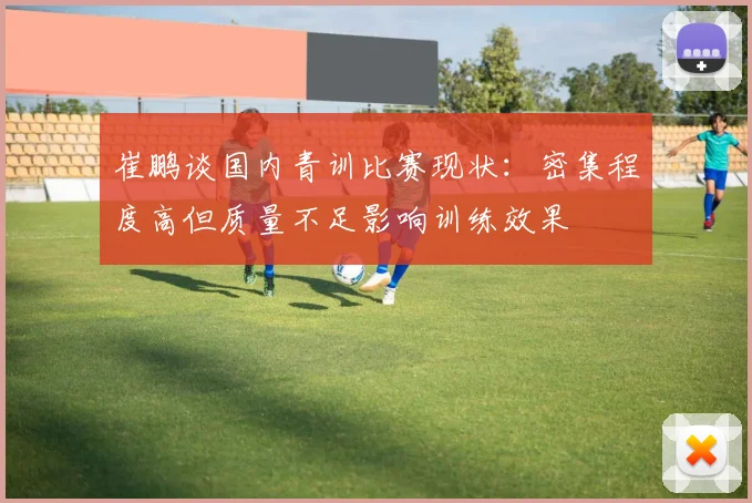 崔鹏谈国内青训比赛现状：密集程度高但质量不足影响训练效果