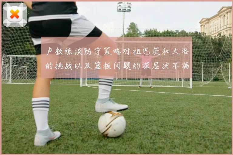 卢教练谈防守策略对祖巴茨和大洛的挑战以及篮板问题的深层次不满