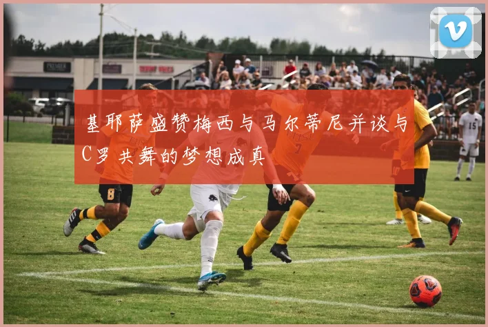 基耶萨盛赞梅西与马尔蒂尼并谈与C罗共舞的梦想成真