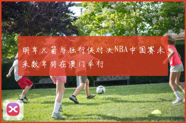 明年火箭与独行侠对决NBA中国赛未来数年将在澳门举行