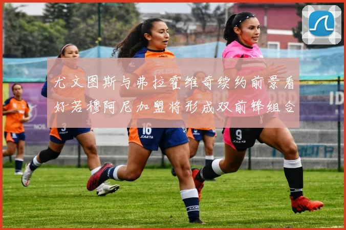 尤文图斯与弗拉霍维奇续约前景看好若穆阿尼加盟将形成双前锋组合