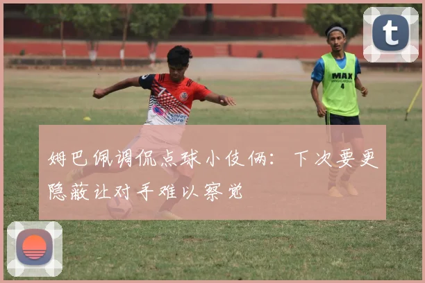 姆巴佩调侃点球小伎俩：下次要更隐蔽让对手难以察觉