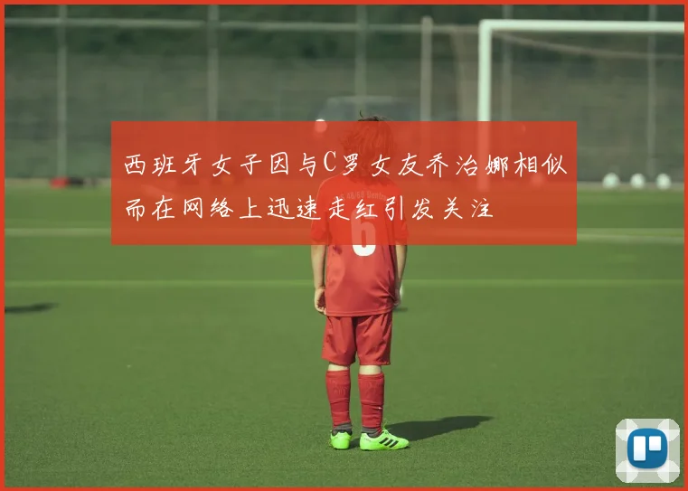 西班牙女子因与C罗女友乔治娜相似而在网络上迅速走红引发关注
