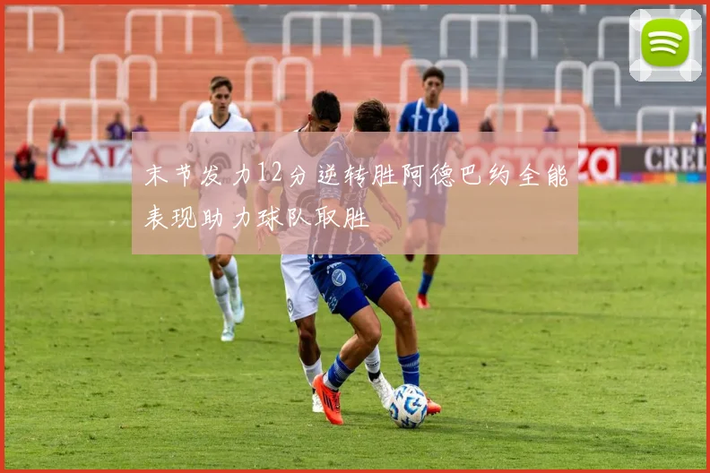 末节发力12分逆转胜阿德巴约全能表现助力球队取胜
