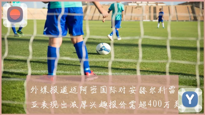 外媒报道迈阿密国际对安赫尔科雷亚表现出浓厚兴趣报价需超400万美元