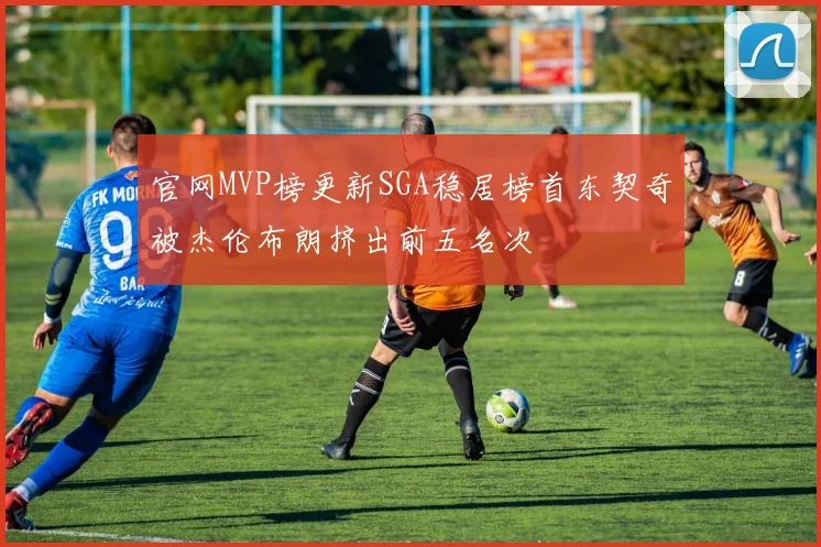 官网MVP榜更新SGA稳居榜首东契奇被杰伦布朗挤出前五名次