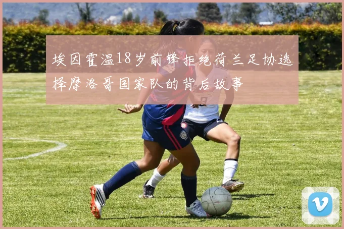 埃因霍温18岁前锋拒绝荷兰足协选择摩洛哥国家队的背后故事