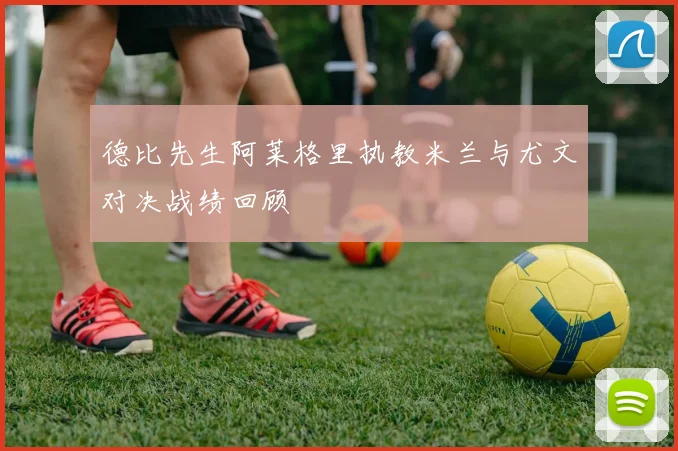 德比先生阿莱格里执教米兰与尤文对决战绩回顾