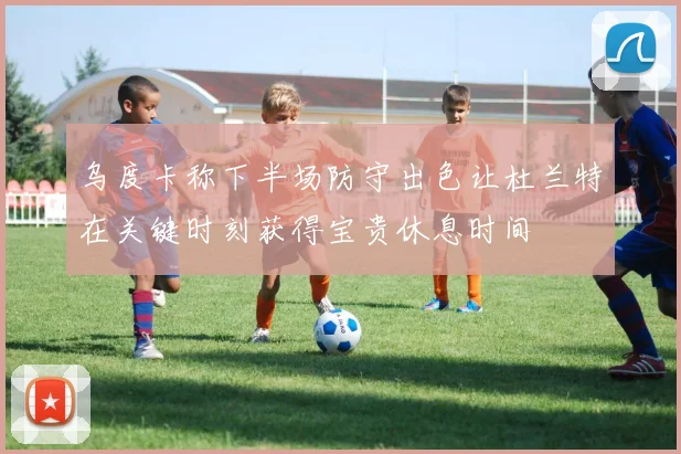 乌度卡称下半场防守出色让杜兰特在关键时刻获得宝贵休息时间