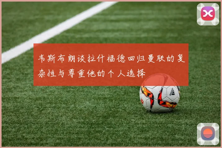 韦斯布朗谈拉什福德回归曼联的复杂性与尊重他的个人选择
