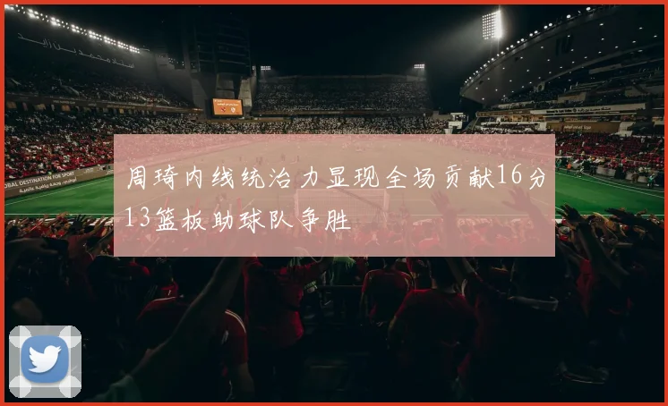 周琦内线统治力显现全场贡献16分13篮板助球队争胜