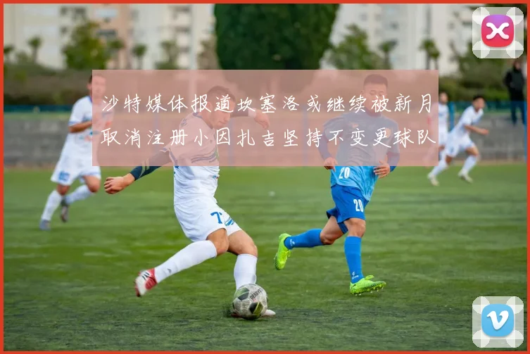 沙特媒体报道坎塞洛或继续被新月取消注册小因扎吉坚持不变更球队名单