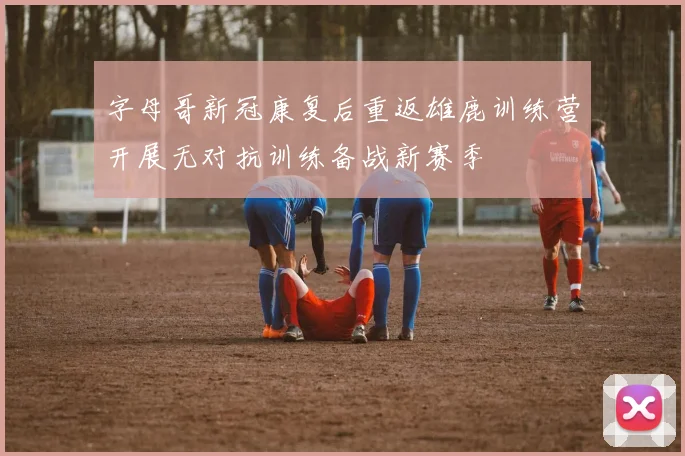 字母哥新冠康复后重返雄鹿训练营开展无对抗训练备战新赛季