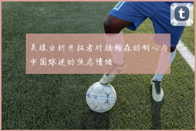 美媒分析开拓者对杨瀚森的耐心与中国球迷的焦虑情绪