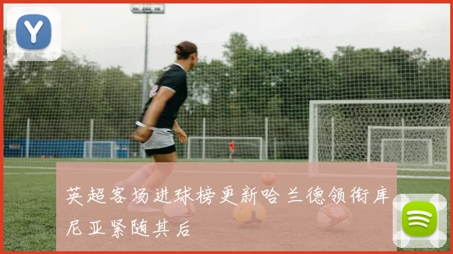 英超客场进球榜更新哈兰德领衔库尼亚紧随其后