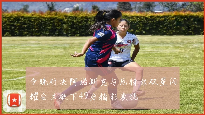 今晚对决阿诺斯克与厄特尔双星闪耀合力砍下49分精彩表现