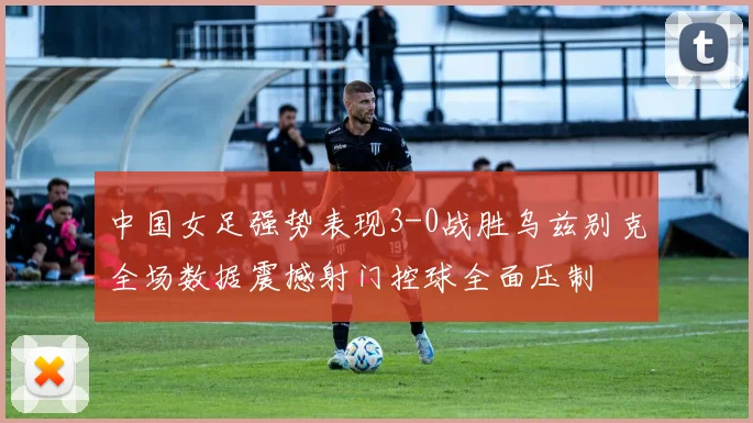 中国女足强势表现3-0战胜乌兹别克全场数据震撼射门控球全面压制