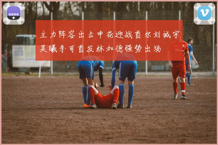 主力阵容出击申花迎战首尔刘诚宇吴曦李可首发林加德强势出场