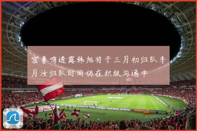 宫鲁鸣透露韩旭将于三月初归队李月汝归队时间仍在积极沟通中