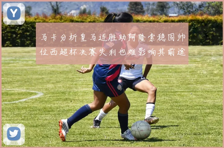 马卡分析皇马连胜助阿隆索稳固帅位西超杯决赛失利也难影响其前途