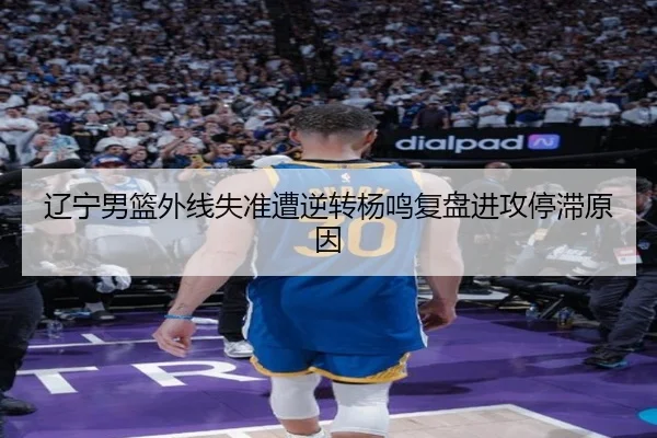 辽宁男篮外线失准遭逆转杨鸣复盘进攻停滞原因 - 12bet